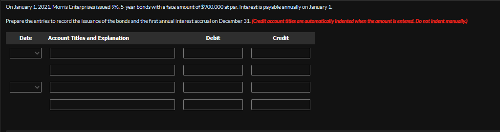 On January 1, 2021, Morris Enterprises issued 9%, 5-year bonds with a face amount of $900,000 at par. Interest is payable annually on January 1.
Prepare the entries to record the issuance of the bonds and the first annual interest accrual on December 31. (Credit account titles are automatically indented when the amount is entered. Do not indent manually.)
Date
Account Titles and Explanation
Debit
Credit