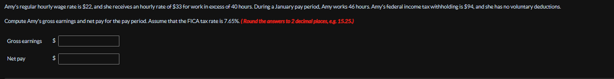 Amy's regular hourly wage rate is $22, and she receives an hourly rate of $33 for work in excess of 40 hours. During a January pay period, Amy works 46 hours. Amy's federal income tax withholding is $94, and she has no voluntary deductions.
Compute Amy's gross earnings and net pay for the pay period. Assume that the FICA tax rate is 7.65%. (Round the answers to 2 decimal places, e.g. 15.25.)
Gross earnings
$
Netpay
$