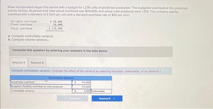 Shaw Incorporated began this period with a budget for 1,200 units of predicted production. The budgeted overhead at this predicted
activity follows. At period-end, total actual overhead was $114,000, and actual units produced were 1,100. The company applies
overhead with a standard of 3 DLH per unit and a standard overhead rate of $30 per DLH.
Variable overhead
Fixed overhead
Total overhead
$ 60,000
50,000
$ 110,000
a. Compute controllable variance.
b. Compute volume variance.
Complete this question by entering your answers in the tabs below.
Required A Required B
Compute controllable variance. (Indicate the effect of the variance by selecting favorable, unfavorable, or no variance.)
Controllable Variance
Actual total overhead
Budgeted (flexible) overhead at units produced
Controllable variance
S
$
Required A
114,000
110,000
4,000 Unfavorable
Required B >