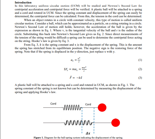 Introduction
In this laburatory unifum circular uotiuu (UCM) will be studicd and Newton's Sccund Law fo
centripetal acceleration and centripetal force will be verified. A plastic ball will be attached to a spring
and a cord and rotated in UCM. Since the spring constant and displacement of the spring can casily be
determined, the centripetal force can be calculated. From this, the tension in the cord can be determined.
When an object rotates in a circle with constant velocity, this type of motion is called uniform
circular motion. Consider a ball, which can be approximated as a particle, on a string rotating in a circle.
Newton's Second Law of motion still holds; however, the acceleration of the ball is given by the
expression as shown in Eq. 1. Where v, is the tangential velocity of the ball and r is the radius of the
circle. Substituting this back into Newton's Second Law gives us Eq. 2. Since direct measurements of
the tension of the string would be difficult a spring can be used to detemine the centripetal force acting
on the string. Hooke's law is given by Eq. 3.
From Eq. 3, k is the spring constant and x is the displacement of the spring. This is the amount
the spring has stretched from its equilibrium position. The negative sign is the restoring force of the
spring. Note that if the spring is displaced in the y-direction, just replace x with y.
a. =
(1)
EF = ma. =
(2)
E= -ki
(3)
A plastic ball will be attached to a spring and a cord and rotated in UCM, as shown in Fig. 1. The
spring constant of the spring is not known but can be detemined by measuring the displacement of the
spring and applying Hooke's law.
Cord
Cord
ww
wwiwi
Ax
Figure 1. Diagram for the ball-spring system indicating the displacement of the spring.
