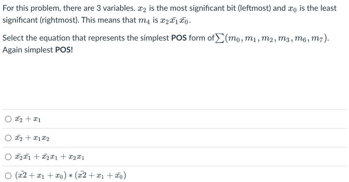 For this problem, there are 3 variables. ⠀₂ is the most significant bit (leftmost) and x is the least
significant (rightmost). This means that m4 is x2x1 x 0.
Select the equation that represents the simplest POS form of (mo, m1, M2, M3, M6, M7).
Again simplest POS!
x2 + x1
x2 + x1x2
x2x1 + x2x1 + x2x1
(x2 + x₁ + xo) * (x2 + x₁ + xo)