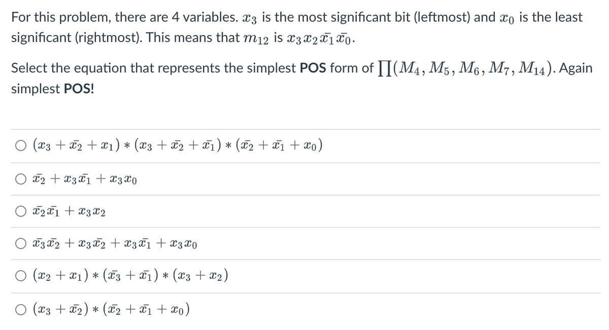 For this problem, there are 4 variables. 3 is the most significant bit (leftmost) and co is the least
significant (rightmost). This means that m12 is x3 X 2 X 1 X 0.
Select the equation that represents the simplest POS form of II(M4, M5, M6, M7, M14). Again
simplest POS!
(x3 + x2 + x₁) * (x3 + X2 + X1) * (x₂ + x₁ + xo)
x2 + x3 x1 + x3x0
X2X1 X3 X2
X3 x2 + x3 x2 + x3x1 + x3 x0
(x₂ + x1) * (x3 + X1) * (X3 + X2)
(X3 + X2) * (X2 + x1 + x0)