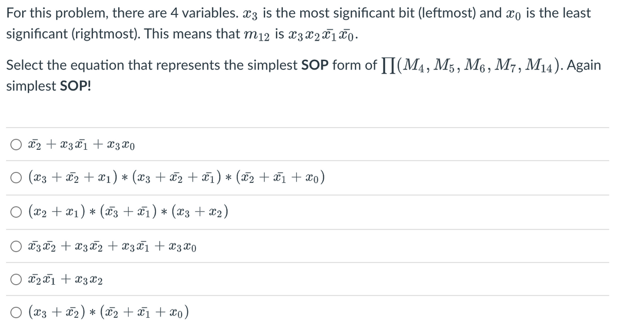 For this problem, there are 4 variables. x3 is the most significant bit (leftmost) and xo is the least
significant (rightmost). This means that m₁2 is x3 X2 X 1 X 0.
Select the equation that represents the simplest SOP form of [](M4, M5, M6, M7, M14). Again
simplest SOP!
x₂ + x3 x1 + x3x0
(X3 + x2 + x₁) * (x3 +Ñ2 +Ñ1) * (X2 + X1 + Xo)
○ (x₂ + x1) * (T3 + ₁) * (x3 + x₂)
x 3 x 2 + x3 x2 + x3 x 1 + x3 x0
X2X1 + X3 X2
○ (x3 + x₂) * (x₂ + x₁ + xo)