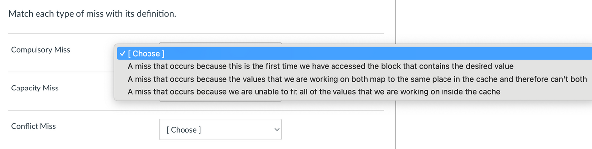 Match each type of miss with its definition.
Compulsory Miss
Capacity Miss
Conflict Miss
✓ [Choose ]
A miss that occurs because this is the first time we have accessed the block that contains the desired value
A miss that occurs because the values that we are working on both map to the same place in the cache and therefore can't both
A miss that occurs because we are unable to fit all of the values that we are working on inside the cache
[Choose ]