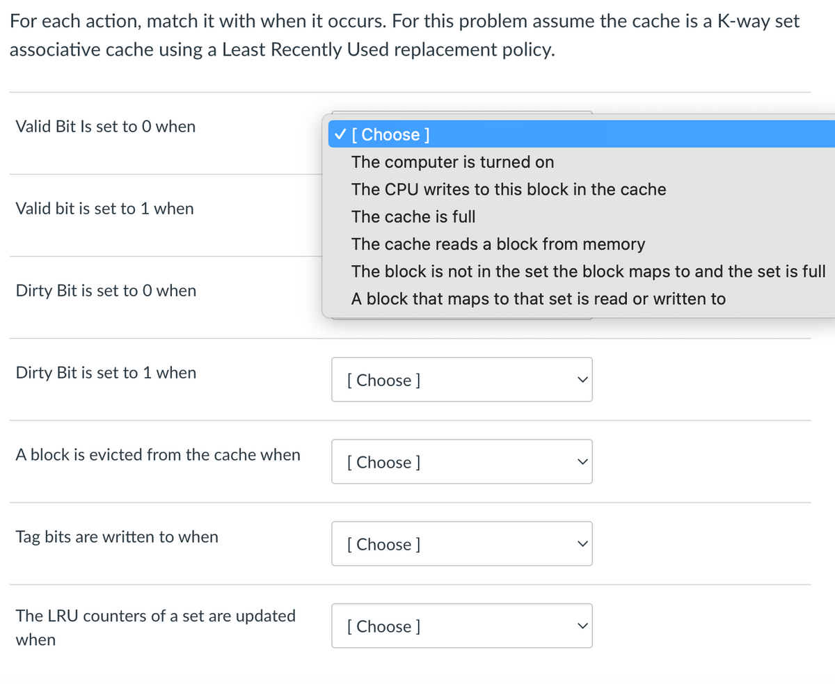 For each action, match it with when it occurs. For this problem assume the cache is a K-way set
associative cache using a Least Recently Used replacement policy.
Valid Bit Is set to 0 when
Valid bit is set to 1 when
Dirty Bit is set to 0 when
Dirty Bit is set to 1 when
A block is evicted from the cache when
Tag bits are written to when
The LRU counters of a set are updated
when
[Choose ]
The computer is turned on
The CPU writes to this block in the cache
The cache is full
The cache reads a block from memory
The block is not in the set the block maps to and the set is full
A block that maps to that set is read or written to
[Choose ]
[Choose ]
[Choose ]
[Choose ]
>