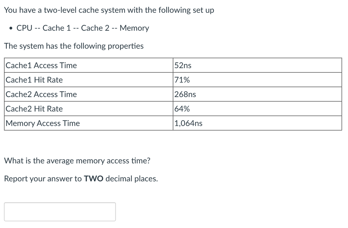 You have a two-level cache system with the following set up
• CPU -- Cache 1 -- Cache 2 -- Memory
The system has the following properties
Cache1 Access Time
Cache1 Hit Rate
Cache2 Access Time
Cache2 Hit Rate
Memory Access Time
What is the average memory access time?
Report your answer to TWO decimal places.
52ns
71%
268ns
64%
1,064ns