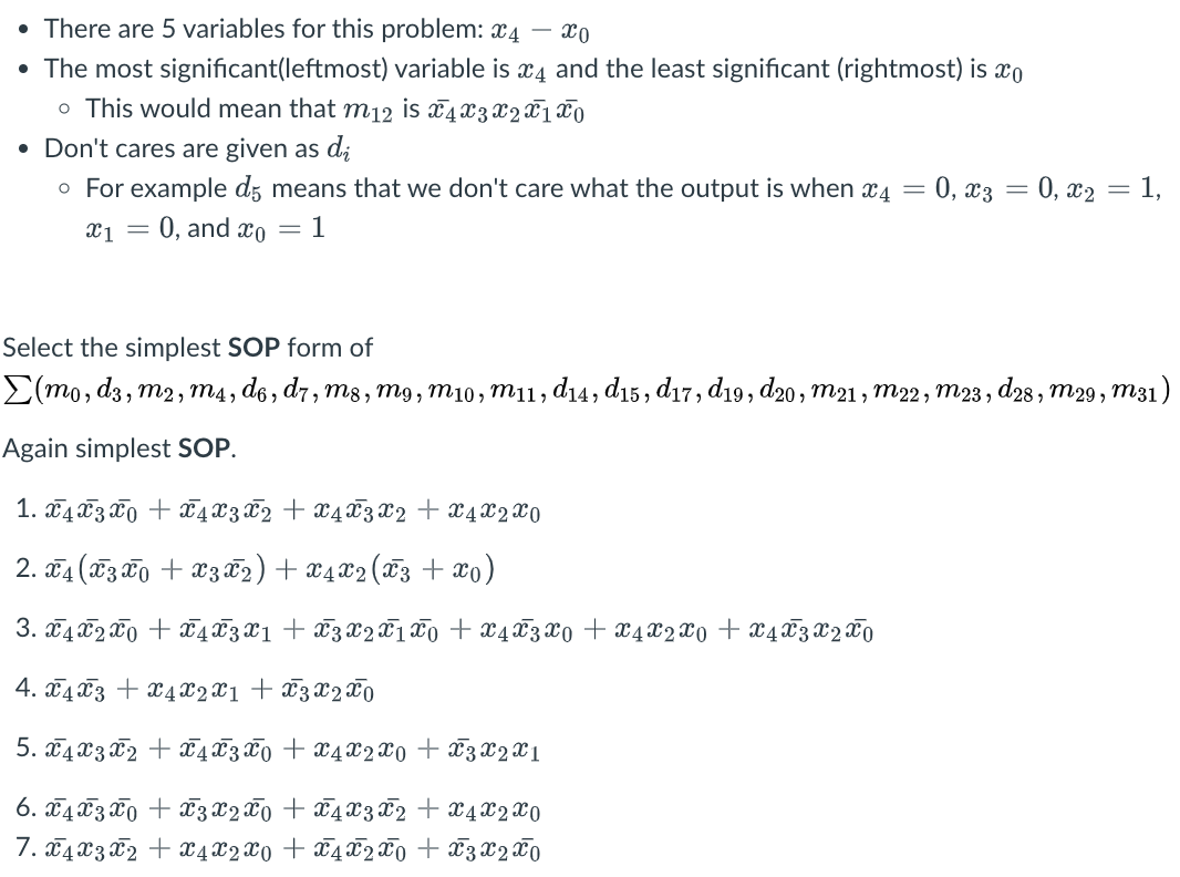 • There are 5 variables for this problem: 4
xo
• The most significant(leftmost) variable is x4 and the least significant (rightmost) is xo
o This would mean that m12 is x 4 x 3 x 2T 1 TO
• Don't cares are given as di
o For example d5 means that we don't care what the output is when x4 = 0, x3 = 0, x₂ = 1,
x1 = 0, and co = 1
Select the simplest SOP form of
Σ(mo, d3, m2, m4, d6, d7, m8, m9, m10, m11, d14, d15, d17, d19, d20, m21, M22, m23, d28, M29, m31)
Again simplest SOP.
-
1. x4x3x + x 4 x 3 x 2 + x 4 x 3 x 2 + x4 x 2X0
2. x4 (3x + x3 X 2) + X4 X2 (X3 + x0)
3. x4x2x + x 4 X 3 X1 + X 3 X 2 X 1 X 0 + x 4 X 3 X0 + x4 x 2 x 0 + X 4 X 3 X 2 X 0
4. 4x3 + x4x2x1 + x3 x 2 x 0
5.4 x3x2 + 43 Ñ0
+ X4 X2 X0
6. x4x30 + x 3 x 2 x 0 + x 4 x 3 x 2
7. x4 x 3 x 2 + x 4 x 2 x 0 + x 4 x 2 x 0
+ X3 X2X1
+ x 4 x 2 x 0
+ x 3 x 2 x 0