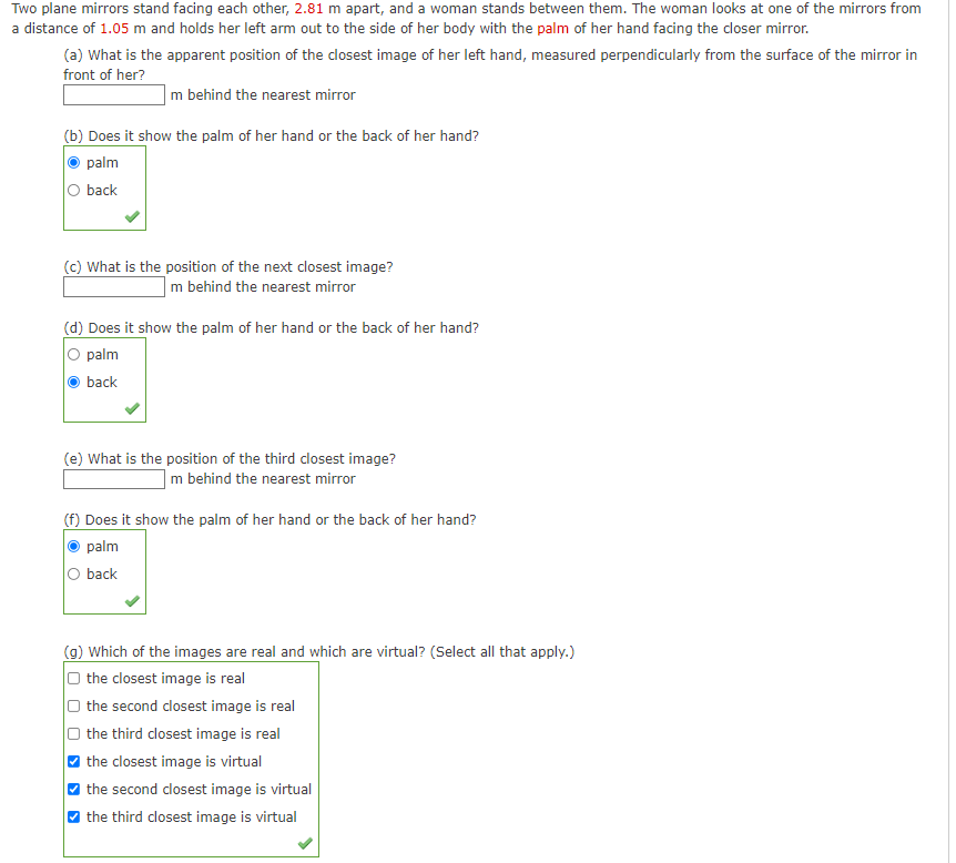 Two plane mirrors stand facing each other, 2.81 m apart, and a woman stands between them. The woman looks at one of the mirrors from
a distance of 1.05 m and holds her left arm out to the side of her body with the palm of her hand facing the dloser mirror.
(a) What is the apparent position of the dosest image of her left hand, measured perpendicularly from the surface of the mirror in
front of her?
|m behind the nearest mirror
(b) Does it show the palm of her hand or the back of her hand?
palm
O back
(c) What is the position of the next closest image?
m behind the nearest mirror
(d) Does it show the palm of her hand or the back of her hand?
O palm
back
(e) What is the position of the third closest image?
|m behind the nearest mirror
(f) Does it show the palm of her hand or the back of her hand?
palm
O back
(g) Which of the images are real and which are virtual? (Select all that apply.)
O the closest image is real
O the second closest image is real
the third closest image is real
O the closest image is virtual
O the second closest image is virtual
O the third closest image is virtual
