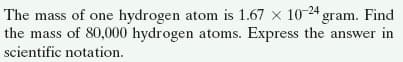 The mass of one hydrogen atom is 1.67 x 10-24 gram. Find
the mass of 80,000 hydrogen atoms. Express the answer in
scientific notation.
