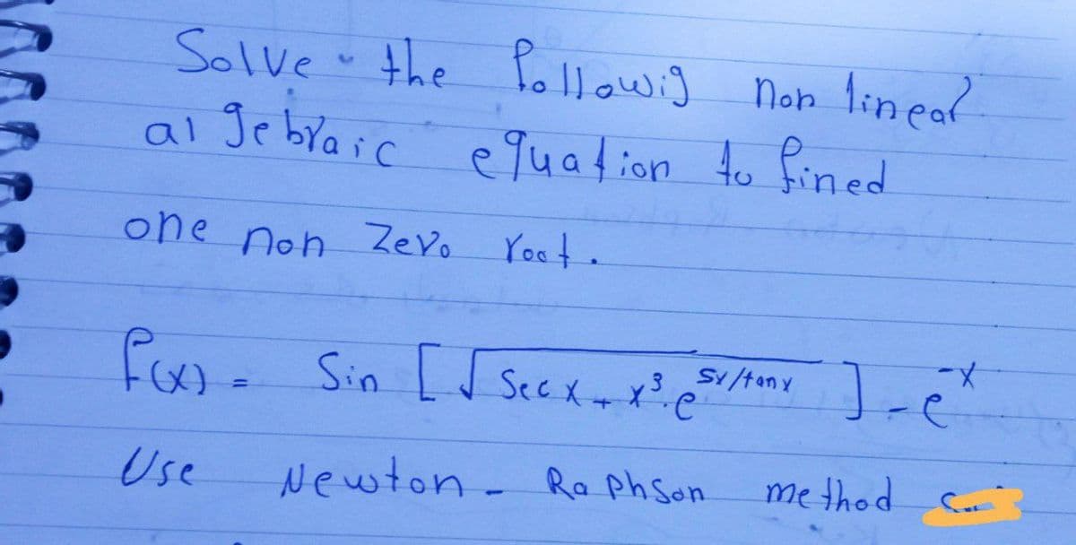 Solve the followig non linear
al gebraic equation to fined
one non Zevo
root.
f(x). Sin [√ Secx + x² si/tox
e
Use
Newton- Ra PhSon
=
sy/tony ex
method