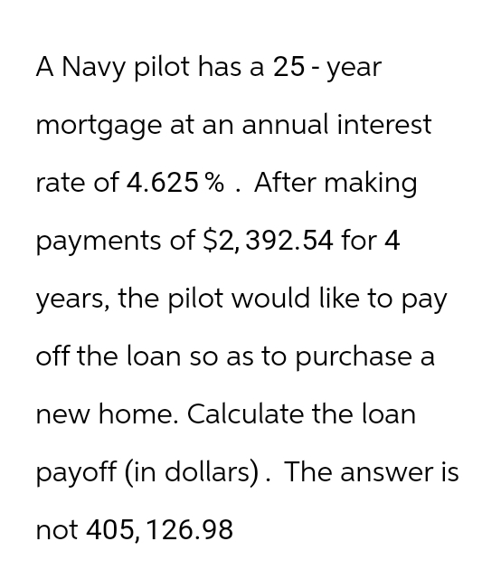 A Navy pilot has a 25-year
mortgage at an annual interest
rate of 4.625 %. After making
payments of $2, 392.54 for 4
years, the pilot would like to pay
off the loan so as to purchase a
new home. Calculate the loan
payoff (in dollars). The answer is
not 405, 126.98
