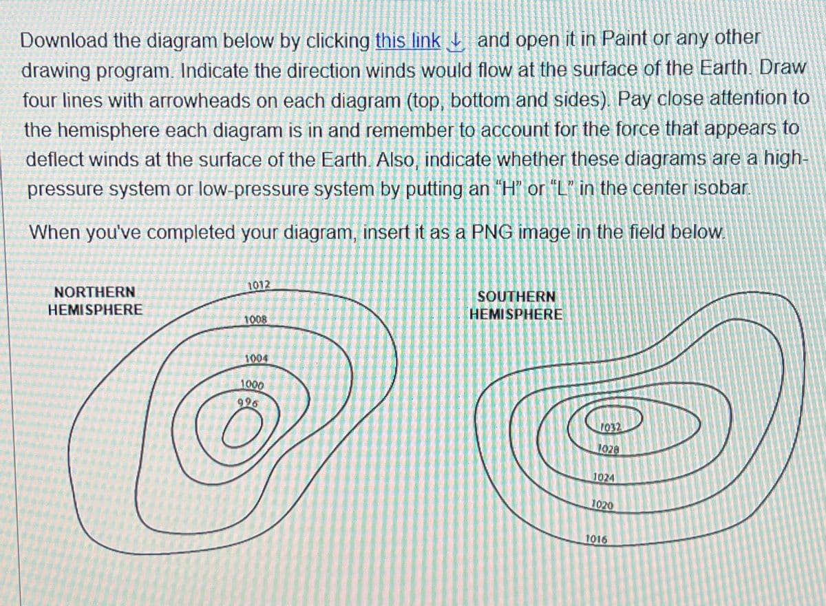 Download the diagram below by clicking this link and open it in Paint or any other
drawing program. Indicate the direction winds would flow at the surface of the Earth. Draw
four lines with arrowheads on each diagram (top, bottom and sides). Pay close attention to
the hemisphere each diagram is in and remember to account for the force that appears to
deflect winds at the surface of the Earth. Also, indicate whether these diagrams are a high-
pressure system or low-pressure system by putting an "H" or "L" in the center isobar
When you've completed your diagram, insert it as a PNG image in the field below.
NORTHERN
HEMISPHERE
1012
1008
1004
1.000
996
SOUTHERN
HEMISPHERE
1032
1028
1024
1020
1016