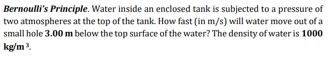 Bernoulli's Principle. Water inside an enclosed tank is subjected to a pressure of
two atmospheres at the top of the tank. How fast (in m/s) will water move out of a
small hole 3.00 m below the top surface of the water? The density of water is 1000
kg/m 3.
