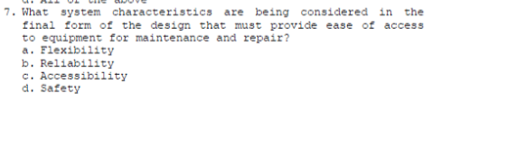 7. What system characteristics are being considered in the
final form of the design that must provide ease of access
to equipment for maintenance and repair?
a. Flexibility
b. Reliability
c. Accessibility
d. Safety
