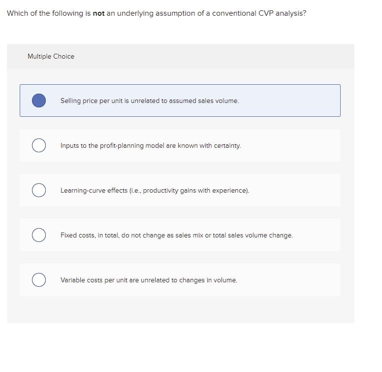 Which of the following is not an underlying assumption of a conventional CVP analysis?
Multiple Choice
Selling price per unit is unrelated to assumed sales volume.
Inputs to the profit-planning model are known with certainty.
Learning-curve effects (i.e., productivity gains with experience).
Fixed costs, in total, do not change as sales mix or total sales volume change.
Variable costs per unit are unrelated to changes in volume.
