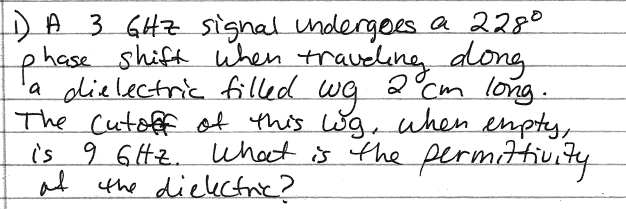 DA 3 GHZ Ssignal ndergoes a 2280
phese shift when traveling along
'a dielectric filled
The Cutoffof this Wg when enpty,
is 9 6ttz. what is the permitivity
at the diekctric?
2°Cm long.
wg
