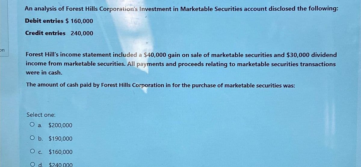 on
An analysis of Forest Hills Corporation's Investment in Marketable Securities account disclosed the following:
Debit entries $ 160,000
Credit entries 240,000
Forest Hill's income statement included a $40,000 gain on sale of marketable securities and $30,000 dividend
income from marketable securities. All payments and proceeds relating to marketable securities transactions
were in cash.
The amount of cash paid by Forest Hills Corporation in for the purchase of marketable securities was:
Select one:
O a. $200,000
O b. $190,000
O c. $160,000
O d. $240.000