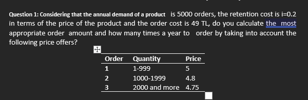 Question 1: Considering that the annual demand of a product is 5000 orders, the retention cost is i=0.2
in terms of the price of the product and the order cost is 49 TL, do you calculate the most
appropriate order amount and how many times a year to order by taking into account the
following price offers?
Order Quantity
Price
1
1-999
5
1000-1999
4.8
3
2000 and more 4.75

