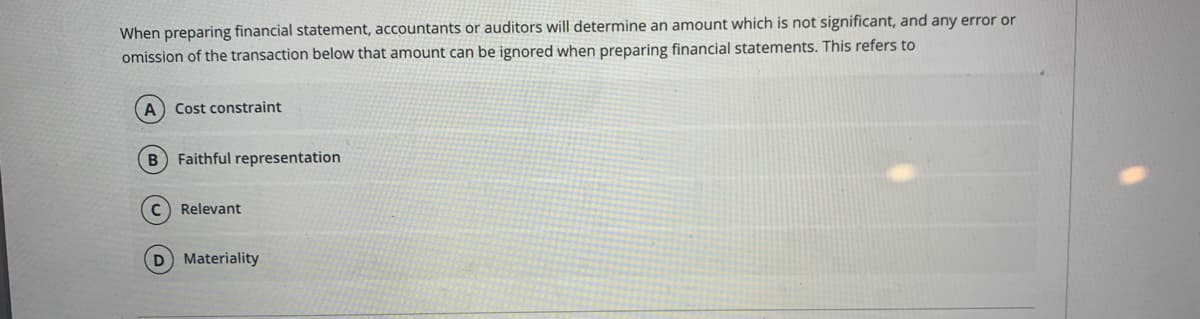 When preparing financial statement, accountants or auditors will determine an amount which is not significant, and any error or
omission of the transaction below that amount can be ignored when preparing financial statements. This refers to
Cost constraint
B Faithful representation
C Relevant
D Materiality
