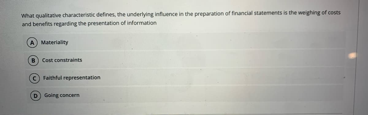 What qualitative characteristic defines, the underlying influence in the preparation of financial statements is the weighing of costs
and benefits regarding the presentation of information
A) Materiality
Cost constraints
Faithful representation
D Going concern
