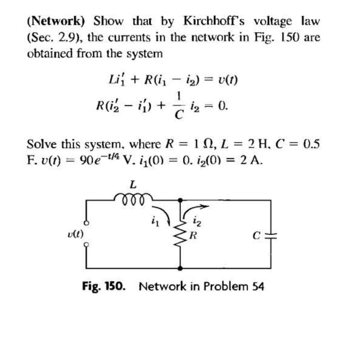 (Network) Show that by Kirchhoff's voltage law
(Sec. 2.9), the currents in the network in Fig. 150 are
obtained from the system
Li + R(i, - i2) = v(t)
R(i, – i) + - i2 = 0.
Solve this system, where R = 1 N, L = 2 H, C = 0.5
F. v(t) = 90e t/4 V. i(0) = 0. i2(0) = 2 A.
%3D
L
iz
vlt)
R
C
Fig. 150. Network in Problem 54
