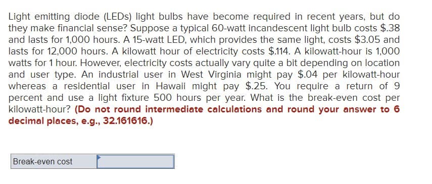Light emitting diode (LEDs) light bulbs have become required in recent years, but do
they make financial sense? Suppose a typical 60-watt incandescent light bulb costs $.38
and lasts for 1,000 hours. A 15-watt LED, which provides the same light, costs $3.05 and
lasts for 12,000 hours. A kilowatt hour of electricity costs $.114. A kilowatt-hour is 1,000
watts for 1 hour. However, electricity costs actually vary quite a bit depending on location
and user type. An industrial user in West Virginia might pay $.04 per kilowatt-hour
whereas a residential user in Hawaii might pay $.25. You require a return of 9
percent and use a light fixture 500 hours per year. What is the break-even cost per
kilowatt-hour? (Do not round intermediate calculations and round your answer to 6
decimal places, e.g., 32.161616.)
Break-even cost