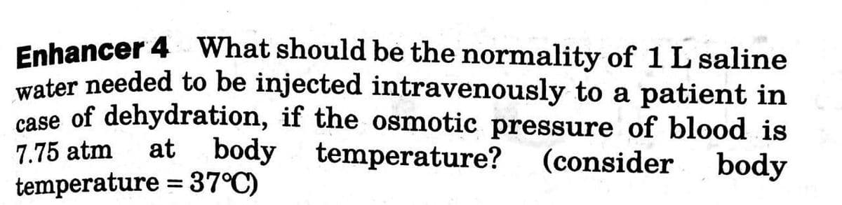 Enhancer 4 What should be the normality of 1 L saline
water needed to be injected intravenously to a patient in
case of dehydration, if the osmotic pressure of blood is
at body temperature?
7.75 atm
(consider
body
temperature = 37°C)
