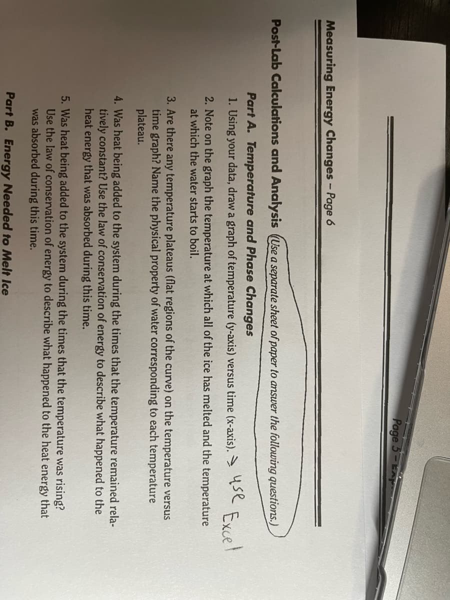 Page 5-EA
Measuring Energy Changes- Page 6
Post-Lab Calculations and Analysis (Use a separate sheet of paper to ansuwer the following questions.)
Part A. Temperature and Phase Changes
1. Using your data, draw a graph of temperature (y-axis) versus time (x-axis). q
Excel
2. Note on the graph the temperature at which all of the ice has melted and the temperature
at which the water starts to boil.
3. Are there any temperature plateaus (flat regions of the curve) on the temperature versus
time graph? Name the physical property of water corresponding to each temperature
plateau.
4. Was heat being added to the system during the times that the temperature remained rela-
tively constant? Use the law of conservation of energy to describe what happened to the
heat energy that was absorbed during this time.
5. Was heat being added to the system during the times that the temperature was rising?
Use the law of conservation of energy to describe what happened to the heat energy that
was absorbed during this time.
Part B. Energy Needed to Melt Ice
