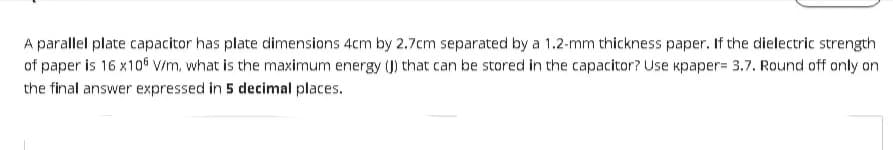 A parallel plate capacitor has plate dimensions 4cm by 2.7cm separated by a 1.2-mm thickness paper. If the dielectric strength
of paper is 16 x105 V/m, what is the maximum energy (J) that can be stored in the capacitor? Use kpaper= 3.7. Round off only on
the final answer expressed in 5 decimal places.