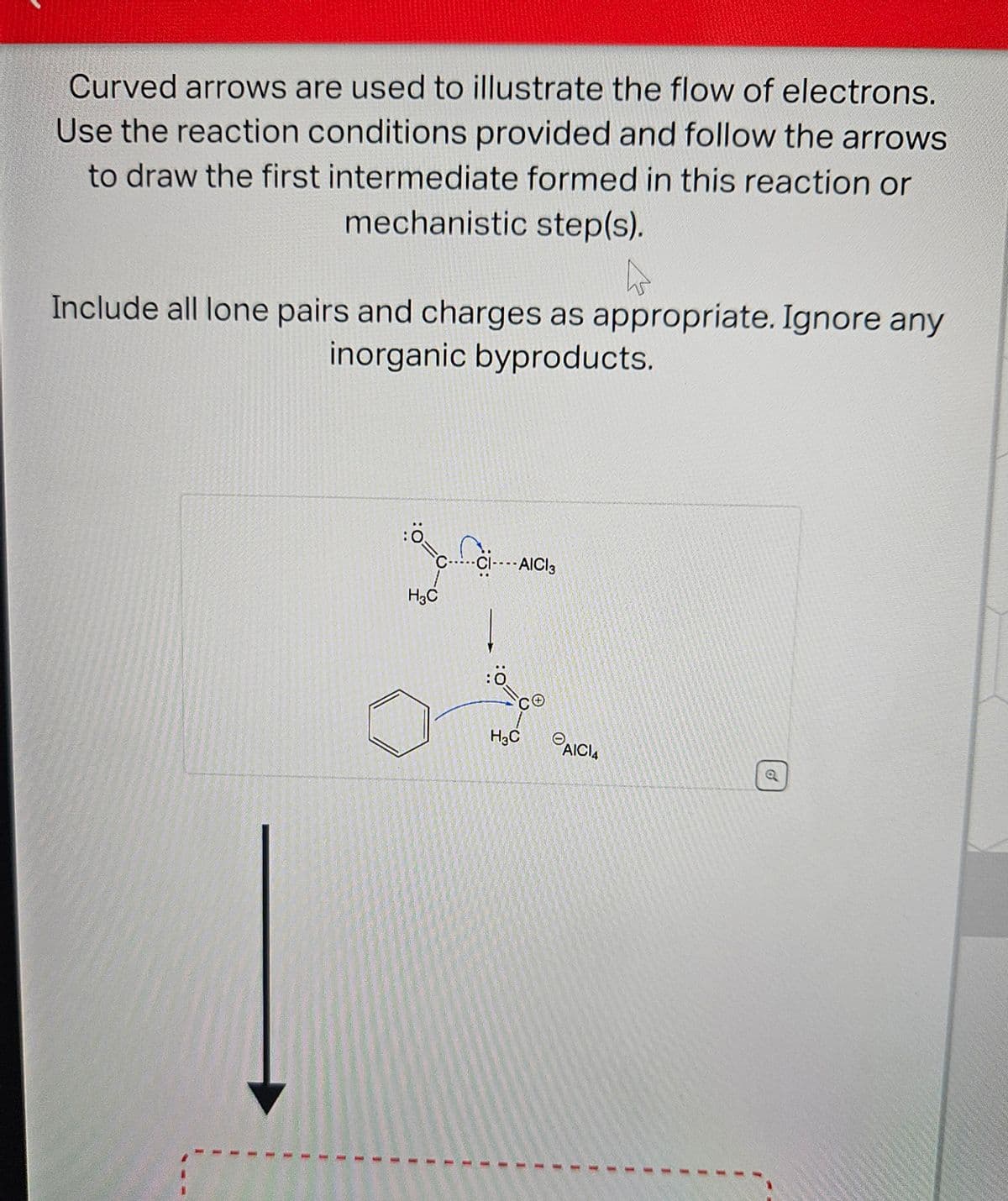 Curved arrows are used to illustrate the flow of electrons.
Use the reaction conditions provided and follow the arrows
to draw the first intermediate formed in this reaction or
mechanistic step(s).
4
Include all lone pairs and charges as appropriate. Ignore any
inorganic byproducts.
H3C
CI ----AICI3
:0
H₂C
AICI4
1
1
o