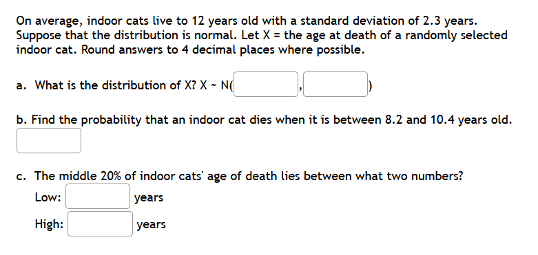 On average, indoor cats live to 12 years old with a standard deviation of 2.3 years.
Suppose that the distribution is normal. Let X = the age at death of a randomly selected
indoor cat. Round answers to 4 decimal places where possible.
a. What is the distribution of X? X ~ N(
b. Find the probability that an indoor cat dies when it is between 8.2 and 10.4 years old.
c. The middle 20% of indoor cats' age of death lies between what two numbers?
Low:
years
High:
years