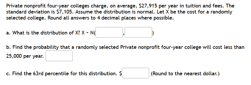 Private nonprofit four-year colleges charge, on average, $27,915 per year in tuition and fees. The
standard deviation is $7,105. Assume the distribution is normal. Let X be the cost for a randomly
selected college. Round all answers to 4 decimal places where possible.
a. What is the distribution of X? X - N(
b. Find the probability that a randomly selected Private nonprofit four-year college will cost less than
25,000 per year.
c. Find the 63rd percentile for this distribution. $
(Round to the nearest dollar.)