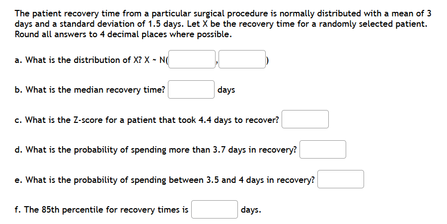 The patient recovery time from a particular surgical procedure is normally distributed with a mean of 3
days and a standard deviation of 1.5 days. Let X be the recovery time for a randomly selected patient.
Round all answers to 4 decimal places where possible.
a. What is the distribution of X? X ~ N(
b. What is the median recovery time?
days
c. What is the Z-score for a patient that took 4.4 days to recover?
d. What is the probability of spending more than 3.7 days in recovery?
e. What is the probability of spending between 3.5 and 4 days in recovery?
f. The 85th percentile for recovery times is
days.
