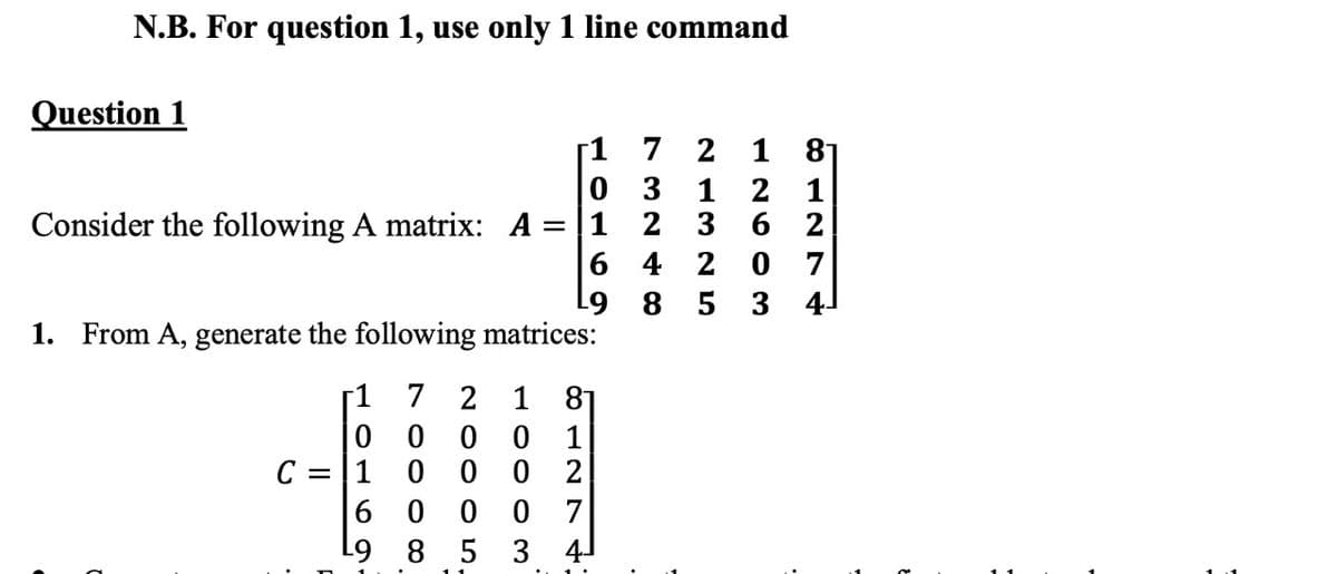 N.B. For question 1, use only 1 line command
Question 1
1 81
[1 7 2
0 3 1 2 1
Consider the following A matrix: A =|1 2 3 6 2
6 4 2
0 7
L9 8 5 3 4-
1. From A, generate the following matrices:
7 2 1 81
0 0 0
0 0 0 2
r1
1
C = |1
6 0 0 0 7
L9 8 5 3 4-
