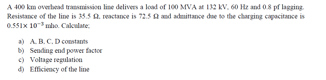 A 400 km overhead transmission line delivers a load of 100 MVA at 132 kV, 60 Hz and 0.8 pf lagging.
Resistance of the line is 35.5 N, reactance is 72.5 N and admittance due to the charging capacitance is
0.551× 10-3 mho. Calculate;
a) A, B, C, D constants
b) Sending end power factor
c) Voltage regulation
d) Efficiency of the line
