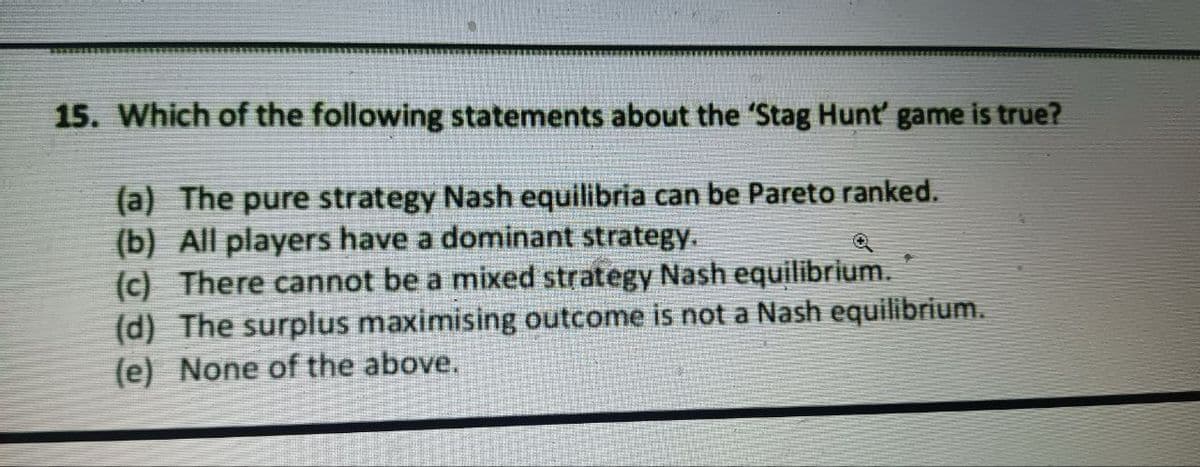 15. Which of the following statements about the 'Stag Hunt' game is true?
(a) The pure strategy Nash equilibria can be Pareto ranked.
(b) All players have a dominant strategy.
(c) There cannot be a mixed strategy Nash equilibrium.
(d) The surplus maximising outcome is not a Nash equilibrium.
(e) None of the above.