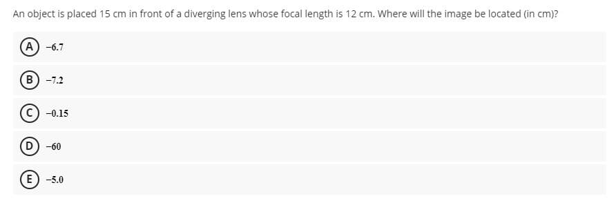 An object is placed 15 cm in front of a diverging lens whose focal length is 12 cm. Where will the image be located (in cm)?
A -6.7
B) -7.2
-0.15
D) -60
E) -5.0
