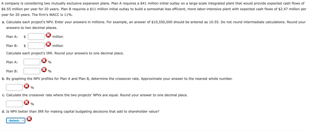 A company is considering two mutually exclusive expansion plans. Plan A requires a $41 million initial outlay on a large-scale integrated plant that would provide expected cash flows of
$6.55 million per year for 20 years. Plan B requires a $11 million initial outlay to build a somewhat less efficient, more labor-intensive plant with expected cash flows of $2.47 million per
year for 20 years. The firm's WACC is 11%.
a. Calculate each project's NPV. Enter your answers in millions. For example, an answer of $10,550,000 should be entered as 10.55. Do not round intermediate calculations. Round your
answers to two decimal places.
Plan A:
Plan B: $
million
million
Calculate each project's IRR. Round your answers to one decimal place.
Plan A:
Plan B:
%
%
b. By graphing the NPV profiles for Plan A and Plan B, determine the crossover rate. Approximate your answer to the nearest whole number.
%
c. Calculate the crossover rate where the two projects' NPVs are equal. Round your answer to one decimal place.
%
d. Is NPV better than IRR for making capital budgeting decisions that add to shareholder value?
-Select-