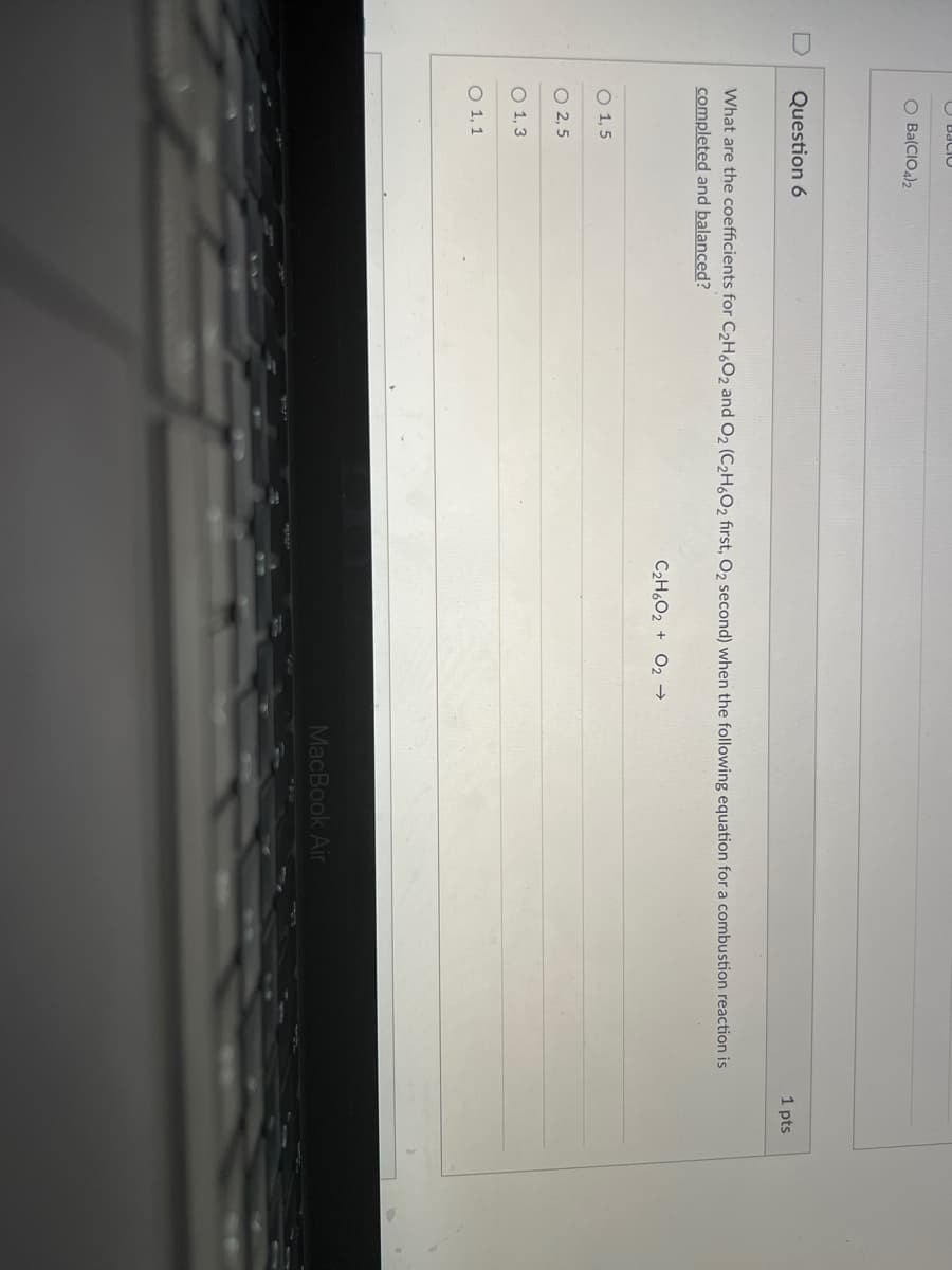 O Baci0
O Ba(CIOa)2
Question 6
1 pts
What are the coefficients for C2H,O2 and O2 (C,H,O, first, O, second) when the following equation for a combustion reaction is
completed and balanced?
C2H6O2 + O2 →
O 1, 5
O 2, 5
O 1, 3
O 1, 1
MacBook Air
