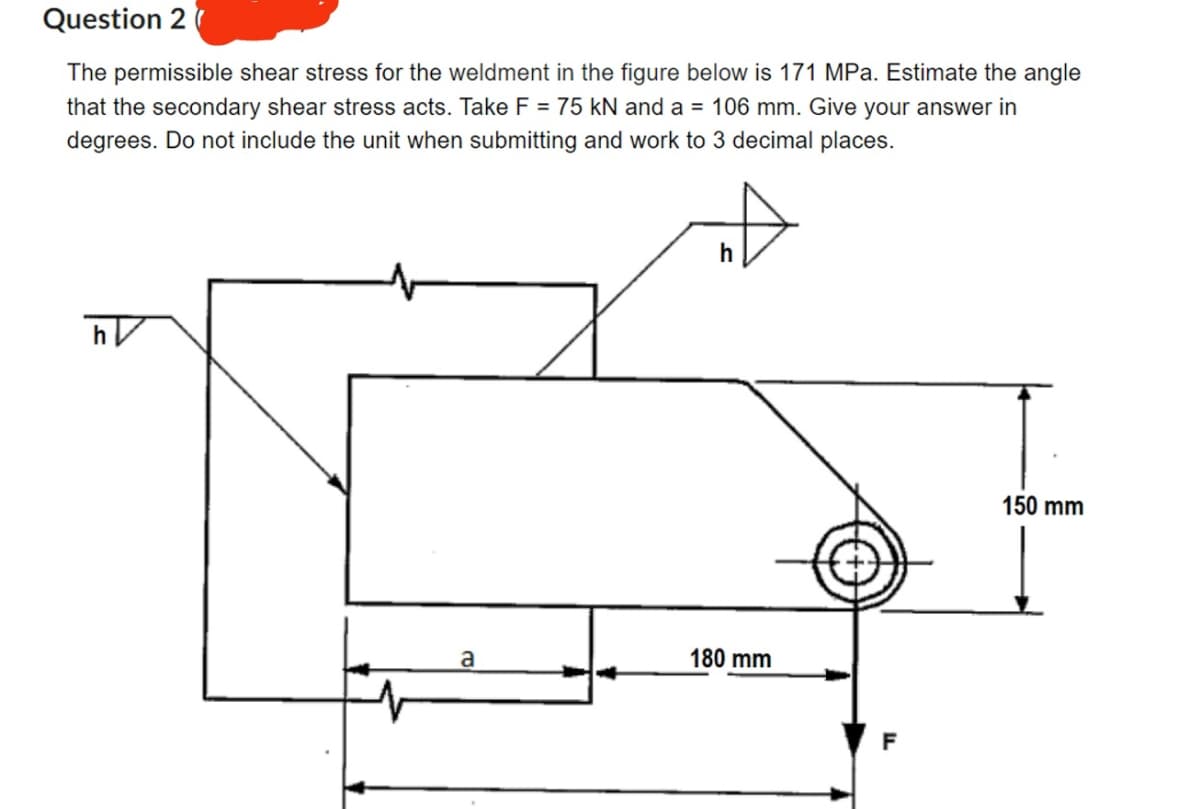 Question 2
The permissible shear stress for the weldment in the figure below is 171 MPa. Estimate the angle
that the secondary shear stress acts. Take F = 75 kN and a = 106 mm. Give your answer in
degrees. Do not include the unit when submitting and work to 3 decimal places.
ᏂᏤ
h
a
180 mm
150 mm