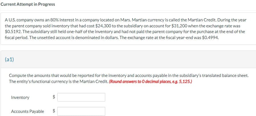 Current Attempt in Progress
A U.S. company owns an 80% interest in a company located on Mars. Martian currency is called the Martian Credit. During the year
the parent company sold inventory that had cost $24,300 to the subsidiary on account for $31,200 when the exchange rate was
$0.5192. The subsidiary still held one-half of the inventory and had not paid the parent company for the purchase at the end of the
fiscal period. The unsettled account is denominated in dollars. The exchange rate at the fiscal year-end was $0.4994.
(a1)
Compute the amounts that would be reported for the inventory and accounts payable in the subsidiary's translated balance sheet.
The entity's functional currency is the Martian Credit. (Round answers to O decimal places, e.g. 5,125.)
Inventory
Accounts Payable
$
$
EA