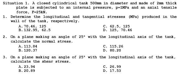 Situation 1. A closed cylindrical tank 500mm in diameter and made of 2mm thick
plate is subjected to an internal pressure, p=1MPa and an axial tensile
force, F-25kN.
1. Determine the longitudinal and tangential stresses (MPa) produced in the
wall of the tank, respectively.
A. 70.46, 125
B. 132.95, 62.5
2. On a plane making an angle of 25° with the longitudinal axis of the tank,
calculate the normal stress.
A. 113.84
B. 120.37
C. 62.5, 125
D. 125, 70.46
A. 23.94
B. 20.89
C. 115.26
D. 80.20
3. On a plane making an angle of 25° with the longitudinal axis of the tank,
calculate the shear stress.
C. 26.99
D. 17.53