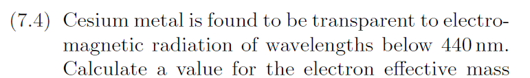 (7.4) Cesium metal is found to be transparent to electro-
magnetic radiation of wavelengths below 440 nm.
Calculate a value for the electron effective mass