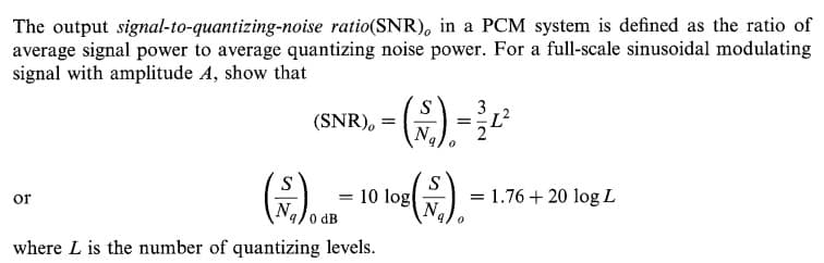 The output signal-to-quantizing-noise ratio(SNR), in a PCM system is defined as the ratio of
average signal power to average quantizing noise power. For a full-scale sinusoidal modulating
signal with amplitude A, show that
().
(2).
S
(SNR), =
3
10 log
N
1.76 + 20 log L
or
9/0 dB
where L is the number of quantizing levels.
