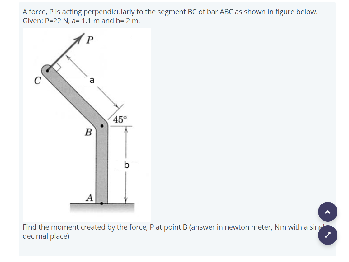 A force, P is acting perpendicularly to the segment BC of bar ABC as shown in figure below.
Given: P=22 N, a= 1.1 m and b= 2 m.
P
a
45°
B
b
А
Find the moment created by the force, P at point B (answer in newton meter, Nm with a sing
decimal place)

