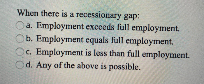 When there is a recessionary gap:
a. Employment exceeds full employment.
b. Employment equals full employment.
c. Employment is less than full employment.
d. Any of the above is possible.