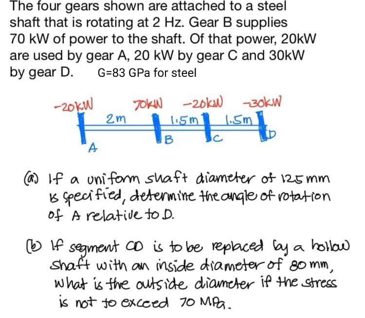 The four gears shown are attached to a steel
shaft that is rotating at 2 Hz. Gear B supplies
70 kW of power to the shaft. Of that power, 20kW
are used by gear A, 20 kW by gear C and 30kW
by gear D.
G=83 GPa for steel
-20KW
JOKN -20kw -30kW
2m
1.5m
1.5m
B
(a) If a uniform shaft diameter of 125 mm
B speci fied, detenmine the angle of rotation
of A relative to D.
O f segment Co is to be replaced lay a hollaw
Shaft with an inside diameter of 80 mm,
what is the outside diameter if the stress
is not to excced 70 MPa.
