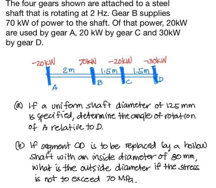 The four gears shown are attached to a steel
shaft that is rotating at 2 Hz. Gear B supplies
70 kW of power to the shaft. Of that power, 20kW
are used by gear A, 20 kW by gear C and 30kW
by gear D.
-20KW
7OKN -20kw -30kW
2m
1.5m
1.5m
B
(a) If a uniform shaft diameter of 125 mm
B speci fied, detenmine the angle of rotation
of A relative to D.
O If segment Co is to be replaced ay a hollaw
Shaft with an inside diameter of 80 mm,
what is the outside diameter if the stress
is not to excced 70 MPa.
