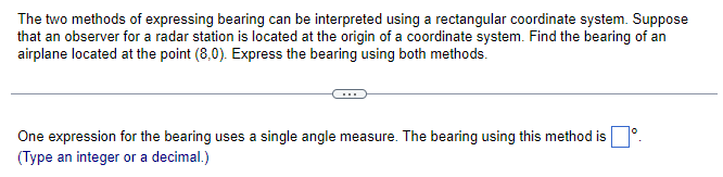 The two methods of expressing bearing can be interpreted using a rectangular coordinate system. Suppose
that an observer for a radar station is located at the origin of a coordinate system. Find the bearing of an
airplane located at the point (8,0). Express the bearing using both methods.
One expression for the bearing uses a single angle measure. The bearing using this method isº.
(Type an integer or a decimal.)
