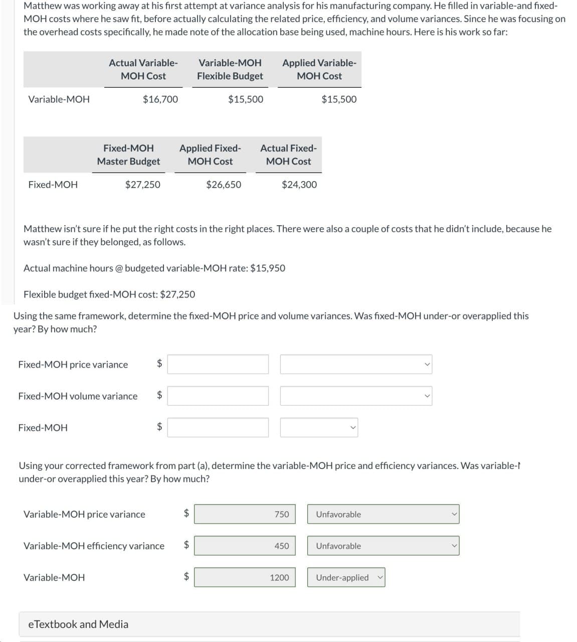 Matthew was working away at his first attempt at variance analysis for his manufacturing company. He filled in variable-and fixed-
MOH costs where he saw fit, before actually calculating the related price, efficiency, and volume variances. Since he was focusing on
the overhead costs specifically, he made note of the allocation base being used, machine hours. Here is his work so far:
Variable-MOH
Fixed-MOH
Actual Variable-
MOH Cost
Fixed-MOH
Master Budget
$27,250
Fixed-MOH price variance
Fixed-MOH
$16,700
Fixed-MOH volume variance $
Variable-MOH
Variable-MOH price variance
Matthew isn't sure if he put the right costs in the right places. There were also a couple of costs that he didn't include, because he
wasn't sure if they belonged, as follows.
Actual machine hours @ budgeted variable-MOH rate: $15,950
$
Flexible budget fixed-MOH cost: $27,250
Using the same framework, determine the fixed-MOH price and volume variances. Was fixed-MOH under-or overapplied this
year? By how much?
eTextbook and Media
Applied Fixed-
MOH Cost
$
Variable-MOH
Flexible Budget
$15,500
Variable-MOH efficiency variance $
$
$26,650
Applied Variable-
MOH Cost
Using your corrected framework from part (a), determine the variable-MOH price and efficiency variances. Was variable-
under-or overapplied this year? By how much?
$
Actual Fixed-
MOH Cost
$24,300
$15,500
750
450
1200
Unfavorable
Unfavorable
Under-applied